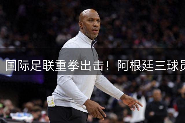国际足联重拳出击！阿根廷三球员因暴力冲突遭调查 世界杯决赛争议持续发酵